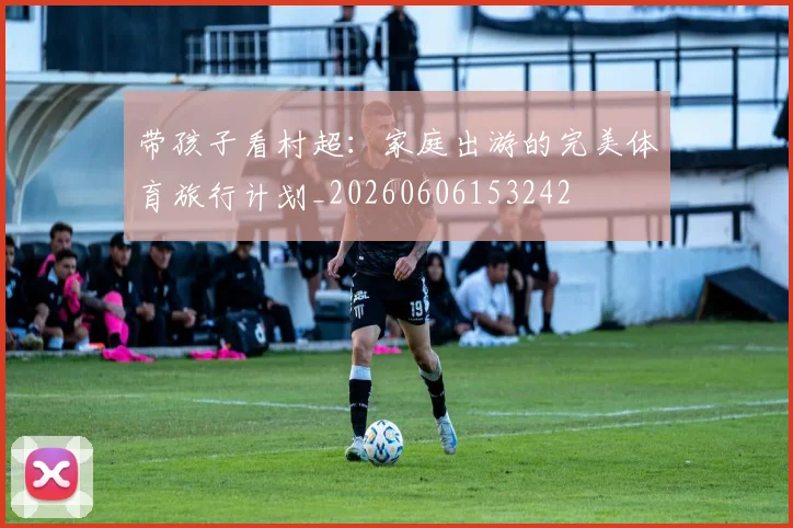 带孩子看村超：家庭出游的完美体育旅行计划_20260606153242