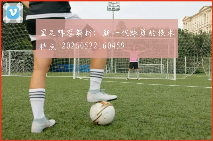 国足阵容解析：新一代球员的技术特点_20260522160459